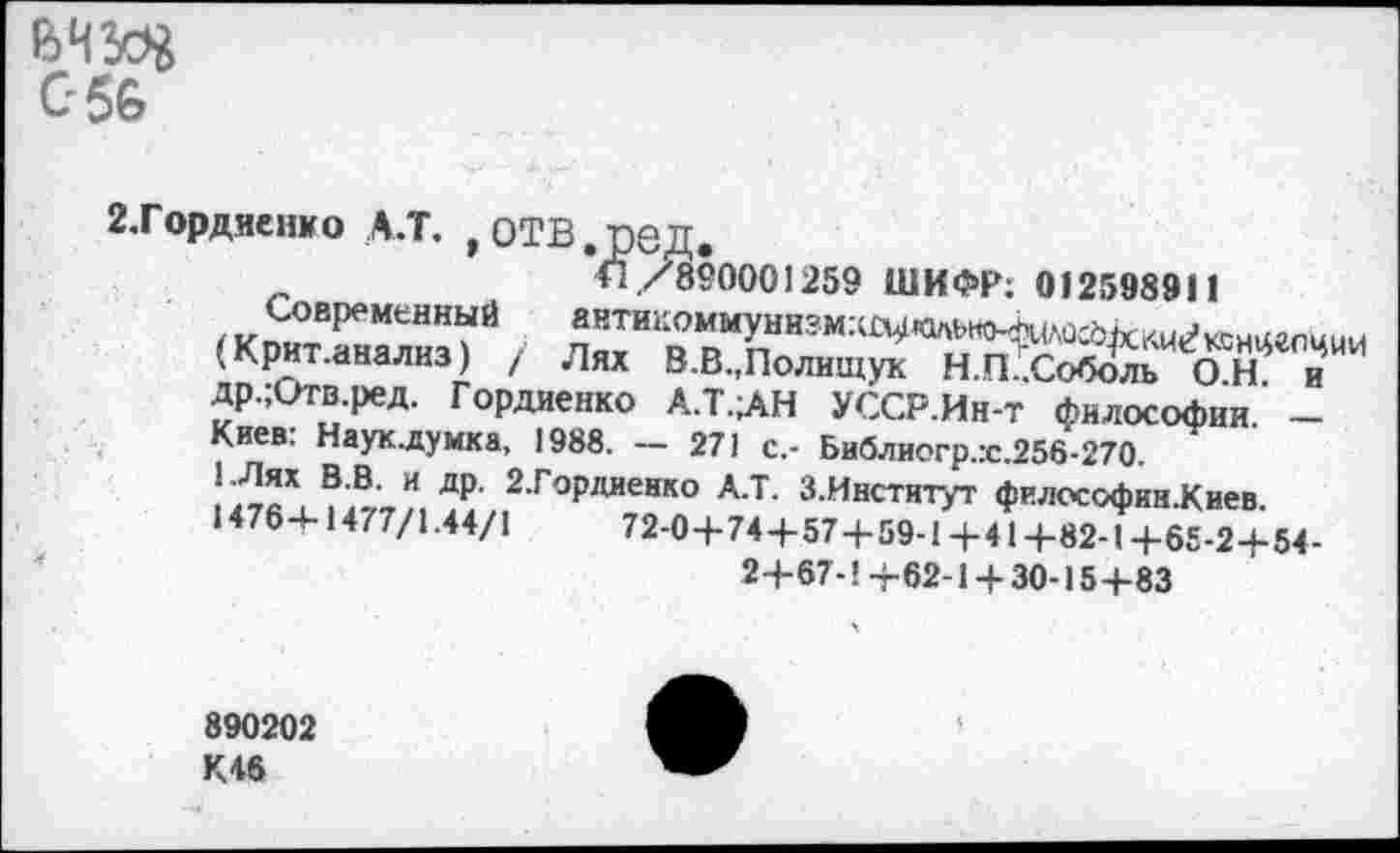 ﻿056
2. Гордиенко а.т. ,отв,ред.
<1/89000)259 ШИФР; 012598911
Современный а»тикоммунизмхл4«льно^(лос5ккиг»®нцгпции (Крит.анализ) / Лях В.В.,Полищук Н.П .Соболь О Н и др.;итв.ред. Гордиенко А.Т.ЛН УССР.Ин-т философии -Киев: Науклумка, 1988. - 271 с,- Библиогр.:с.256-270.
1.Лях В.В. и др. 2.Гордиенко А.Т. З.Институт философкн.Киев 14764-1477/1.44/1	72-0+74+57+59-1+41+82-1+65-2+54-
2+67-1+62-1 + 30-15+83
890202 К46